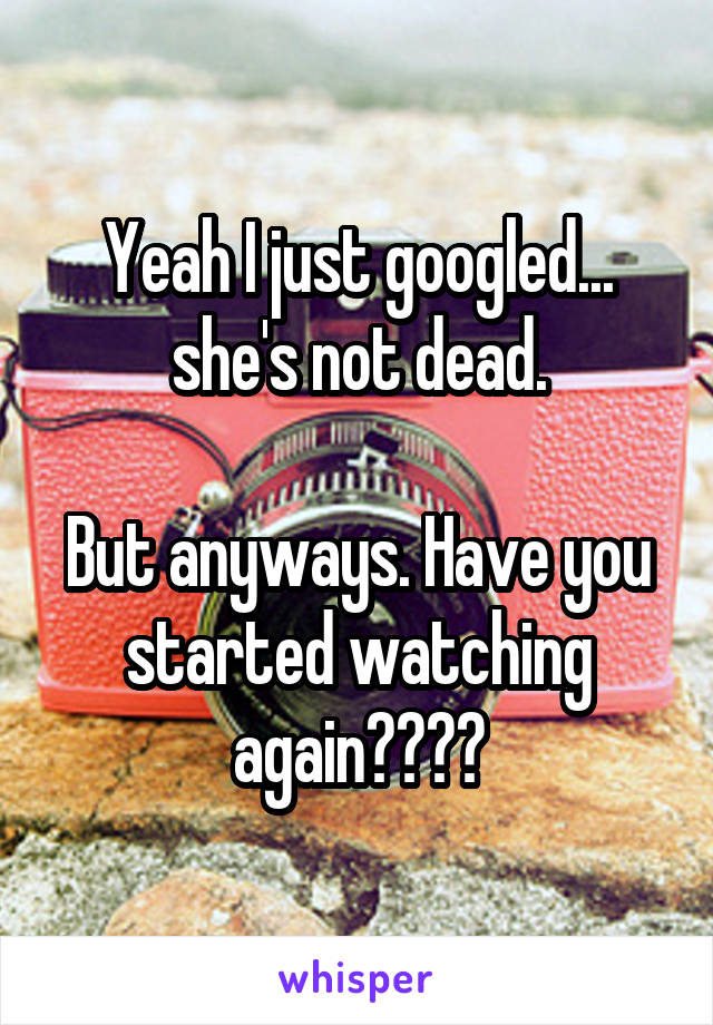 Yeah I just googled... she's not dead.

But anyways. Have you started watching again????