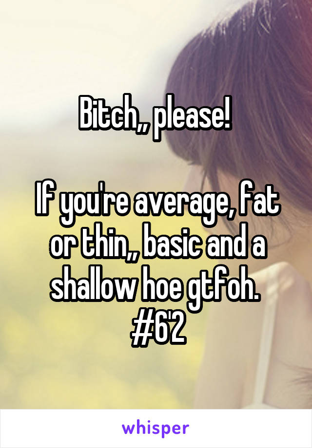 Bitch,, please! 

If you're average, fat or thin,, basic and a shallow hoe gtfoh. 
#6'2