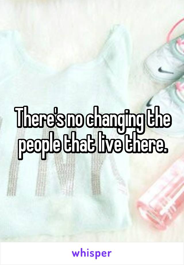 There's no changing the people that live there.