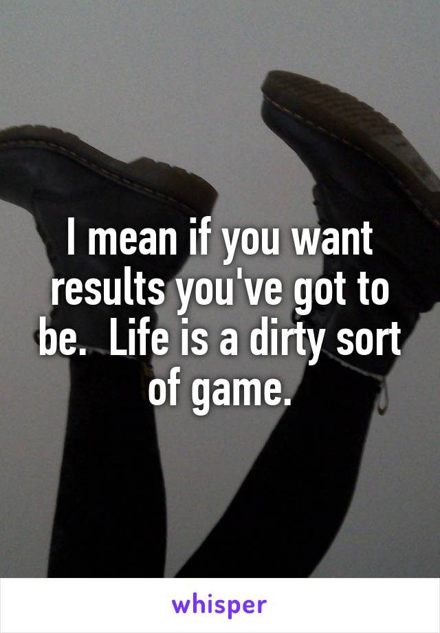 I mean if you want results you've got to be.  Life is a dirty sort of game.