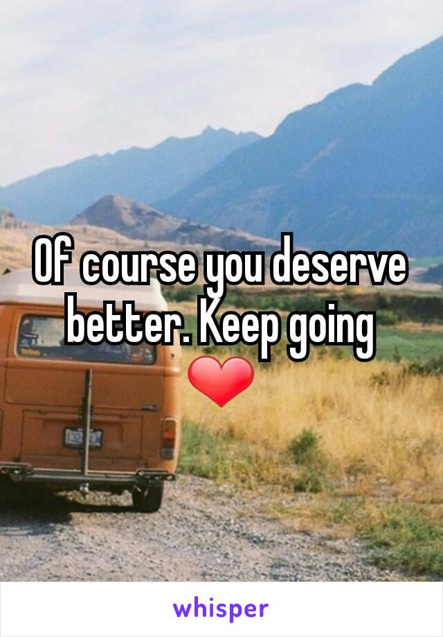 Of course you deserve better. Keep going ❤