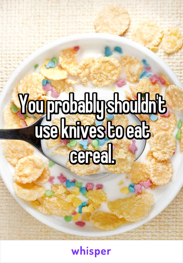 You probably shouldn't use knives to eat cereal.