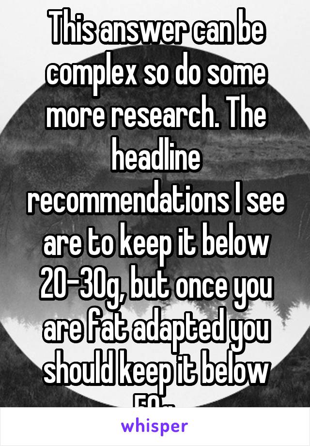 This answer can be complex so do some more research. The headline recommendations I see are to keep it below 20-30g, but once you are fat adapted you should keep it below 50g.