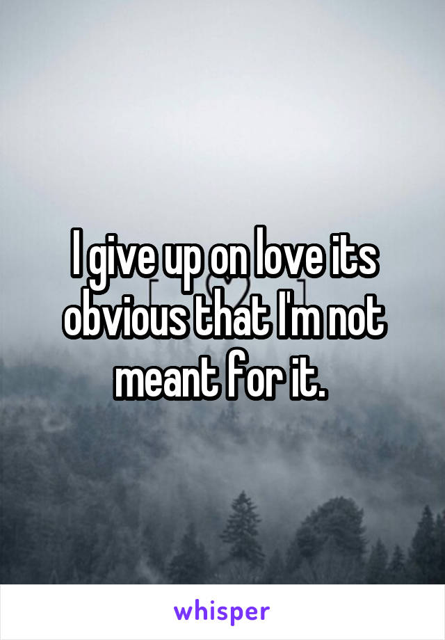 I give up on love its obvious that I'm not meant for it. 
