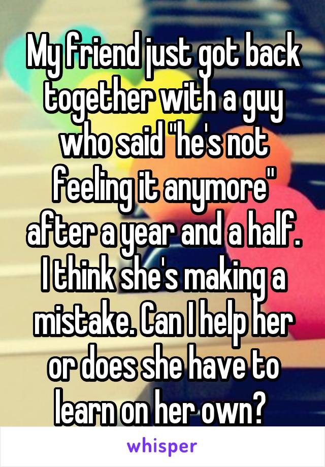 My friend just got back together with a guy who said "he's not feeling it anymore" after a year and a half. I think she's making a mistake. Can I help her or does she have to learn on her own? 