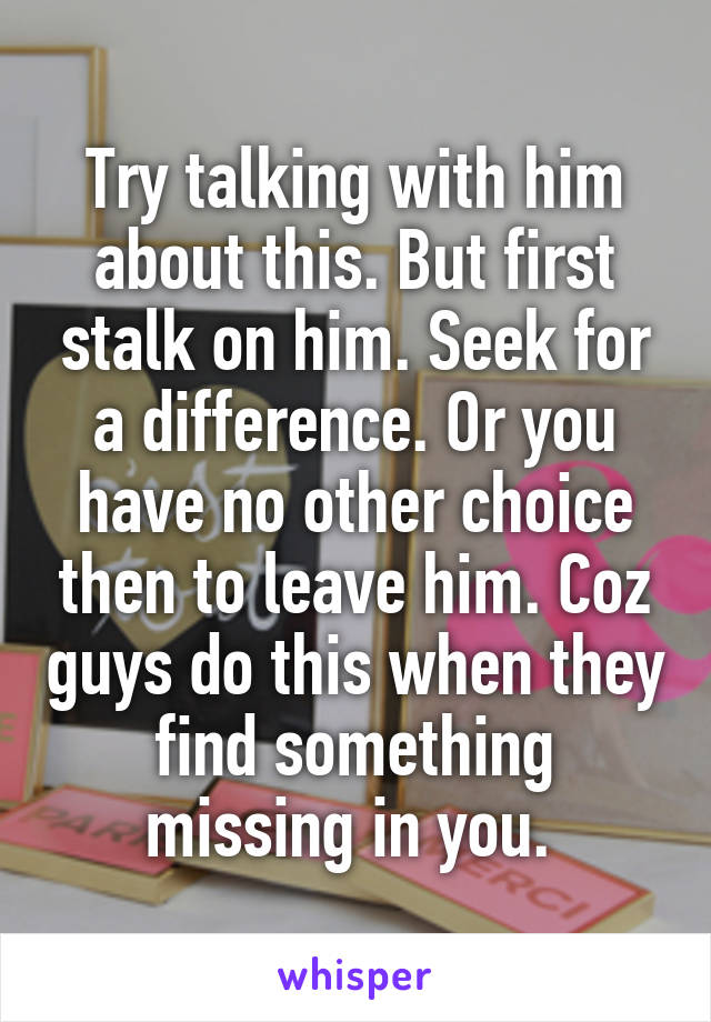 Try talking with him about this. But first stalk on him. Seek for a difference. Or you have no other choice then to leave him. Coz guys do this when they find something missing in you. 