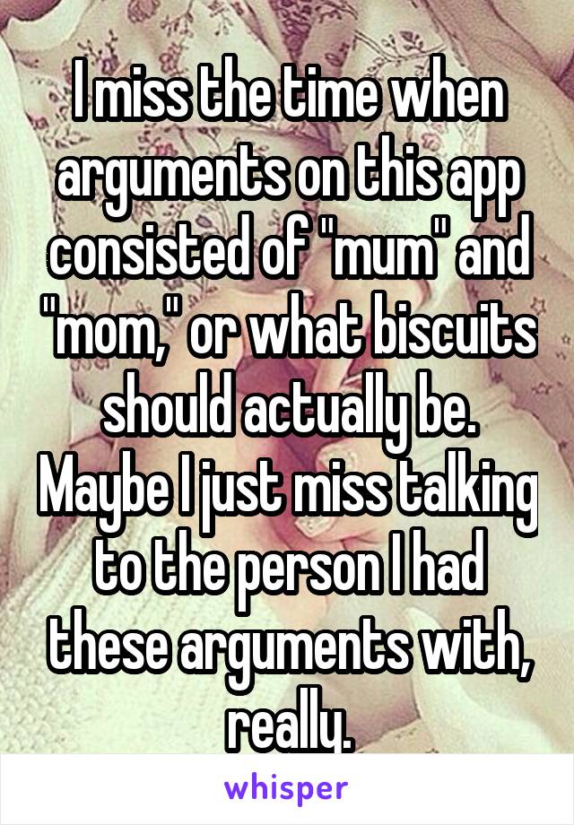 I miss the time when arguments on this app consisted of "mum" and "mom," or what biscuits should actually be. Maybe I just miss talking to the person I had these arguments with, really.