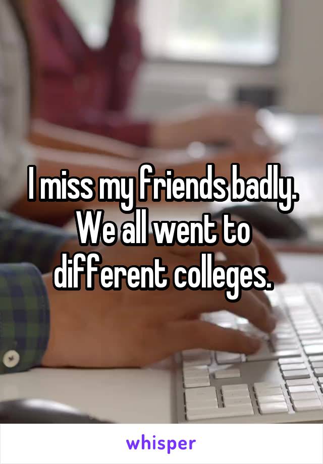 I miss my friends badly. We all went to different colleges.