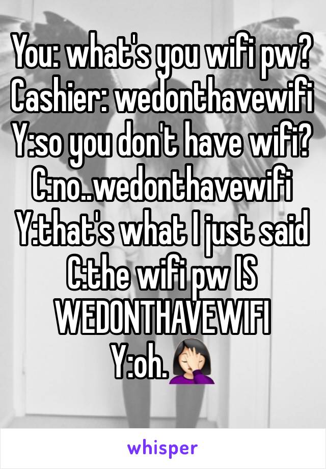 You: what's you wifi pw?
Cashier: wedonthavewifi
Y:so you don't have wifi?
C:no..wedonthavewifi
Y:that's what I just said
C:the wifi pw IS WEDONTHAVEWIFI
Y:oh.🤦🏻‍♀️
