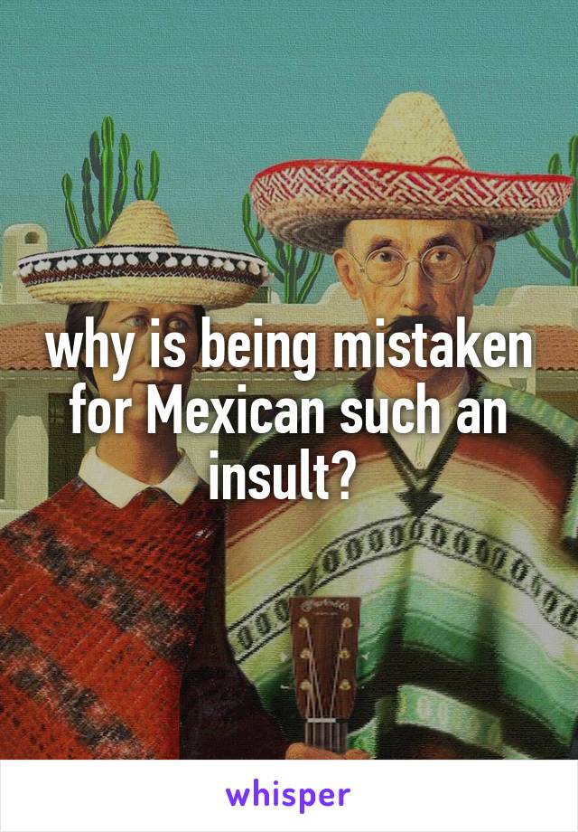 why is being mistaken for Mexican such an insult? 