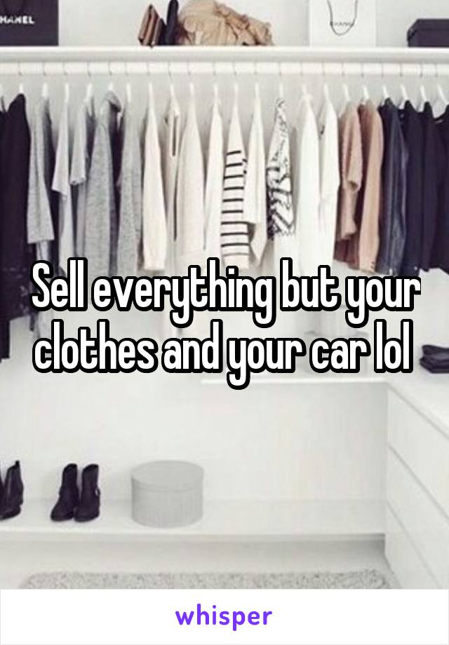 Sell everything but your clothes and your car lol 