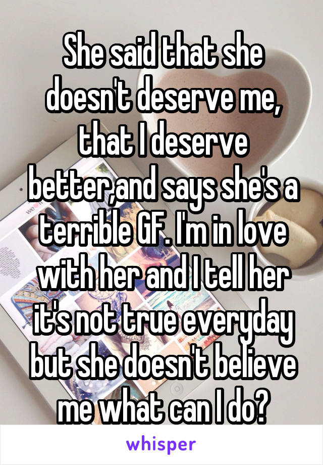 She said that she doesn't deserve me, that I deserve better,and says she's a terrible GF. I'm in love with her and I tell her it's not true everyday but she doesn't believe me what can I do?