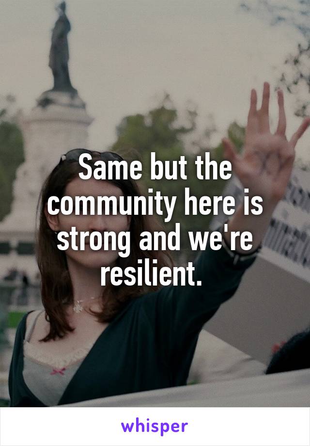 Same but the community here is strong and we're resilient. 