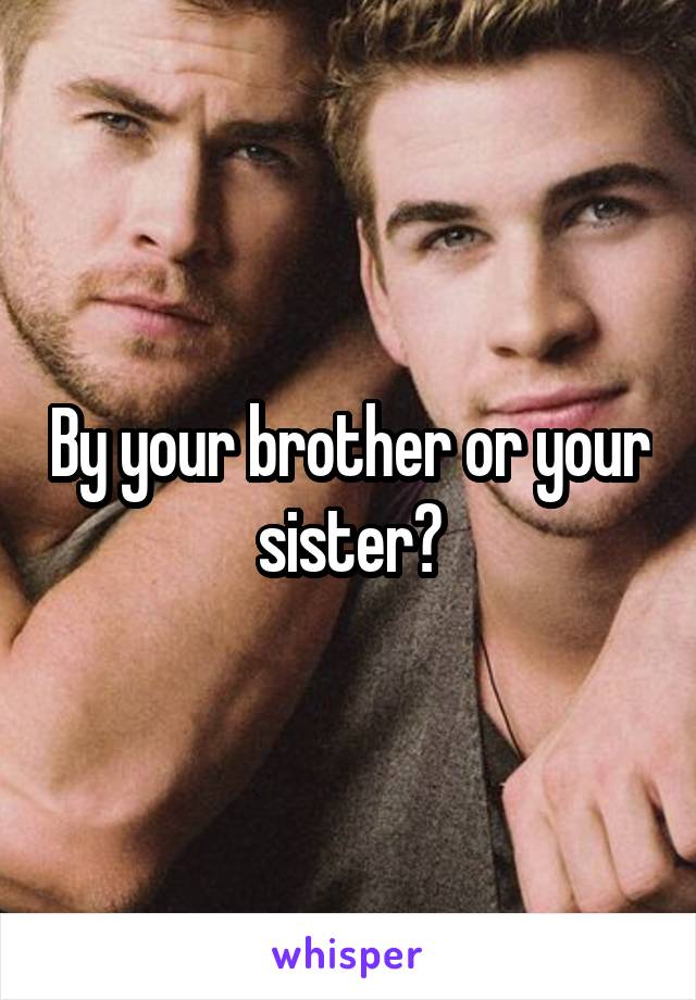 By your brother or your sister?