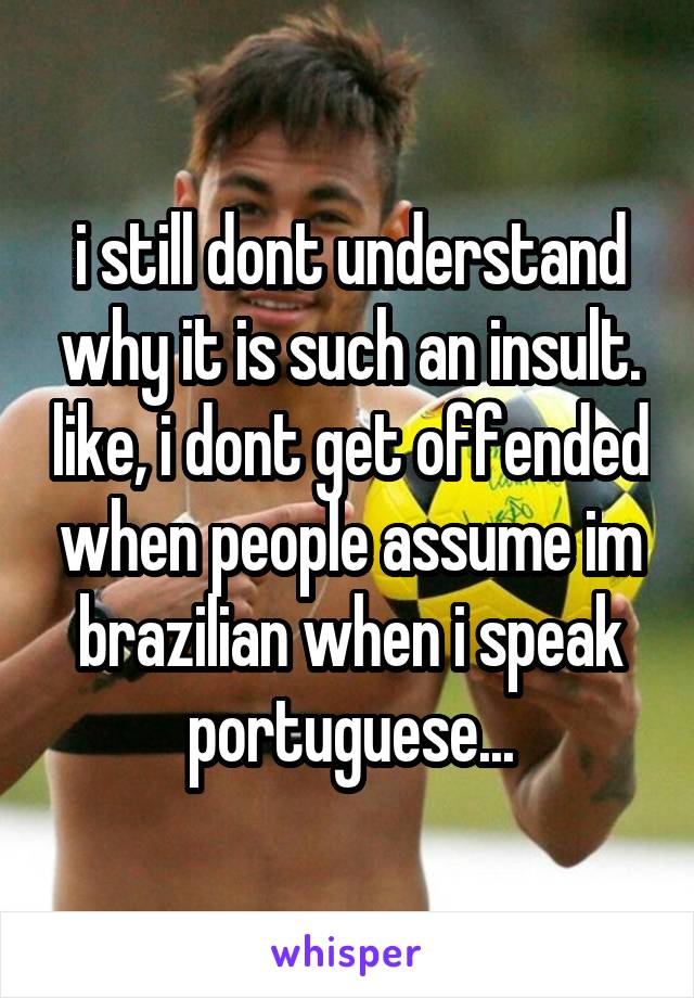 i still dont understand why it is such an insult. like, i dont get offended when people assume im brazilian when i speak portuguese...