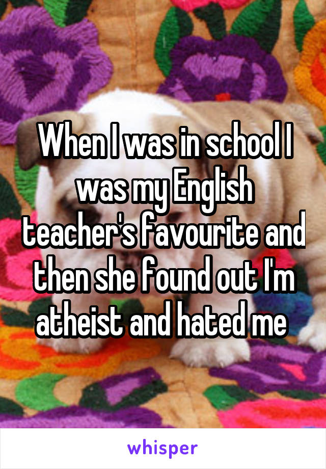 When I was in school I was my English teacher's favourite and then she found out I'm atheist and hated me 