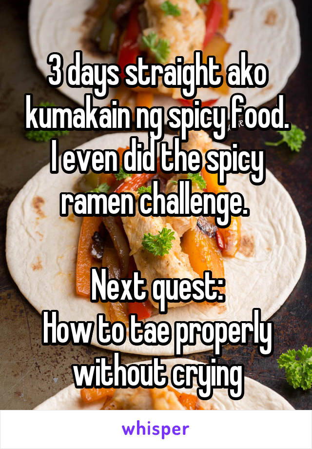 3 days straight ako kumakain ng spicy food. I even did the spicy ramen challenge. 

Next quest:
How to tae properly without crying