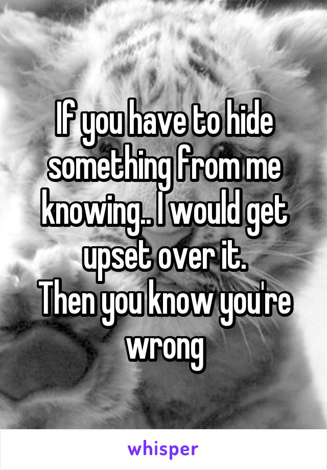 If you have to hide something from me knowing.. I would get upset over it.
Then you know you're wrong