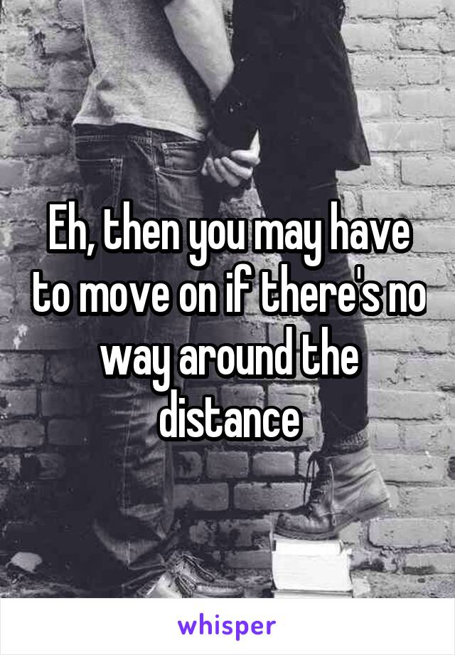 Eh, then you may have to move on if there's no way around the distance