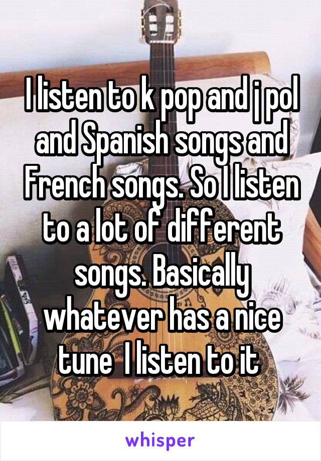 I listen to k pop and j pol and Spanish songs and French songs. So I listen to a lot of different songs. Basically whatever has a nice tune  I listen to it 