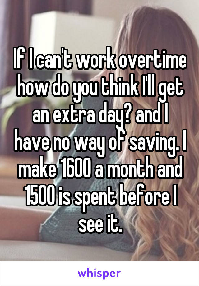 If I can't work overtime how do you think I'll get an extra day? and I have no way of saving. I make 1600 a month and 1500 is spent before I see it.