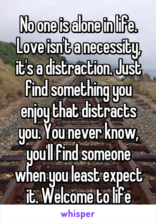 No one is alone in life. Love isn't a necessity, it's a distraction. Just find something you enjoy that distracts you. You never know, you'll find someone when you least expect it. Welcome to life