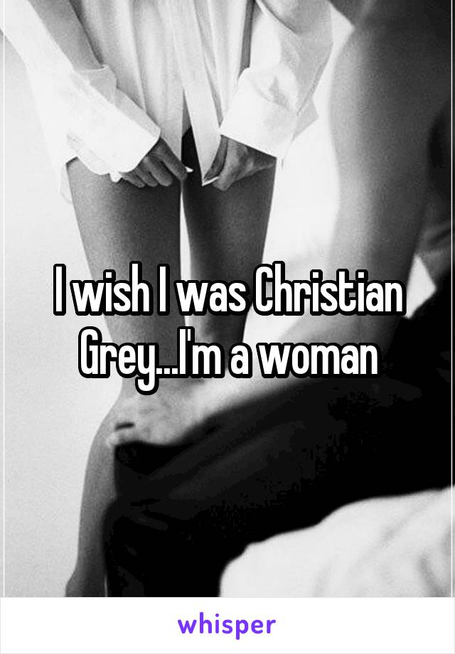 I wish I was Christian Grey...I'm a woman