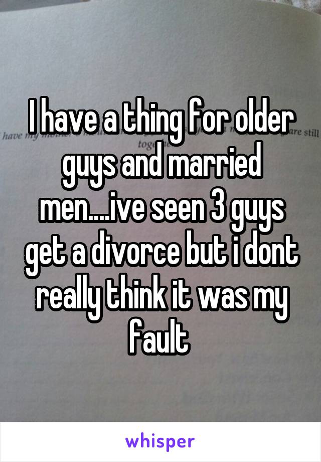 I have a thing for older guys and married men....ive seen 3 guys get a divorce but i dont really think it was my fault 