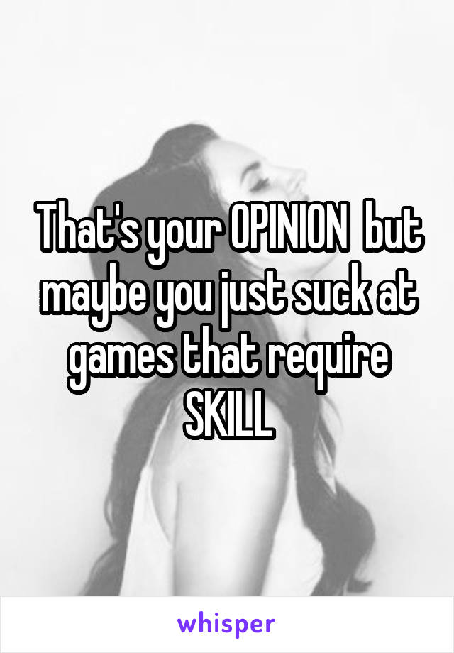 That's your OPINION  but maybe you just suck at games that require SKILL