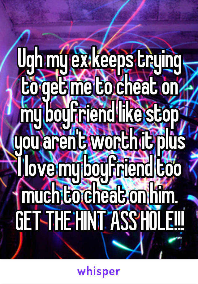 Ugh my ex keeps trying to get me to cheat on my boyfriend like stop you aren't worth it plus I love my boyfriend too much to cheat on him. GET THE HINT ASS HOLE!!!