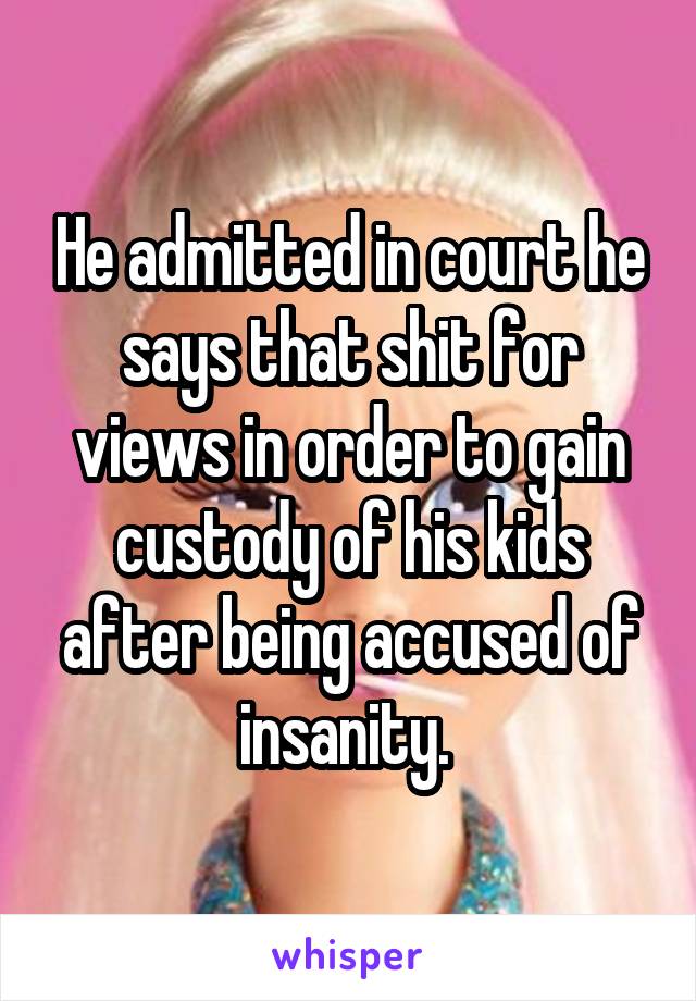 He admitted in court he says that shit for views in order to gain custody of his kids after being accused of insanity. 