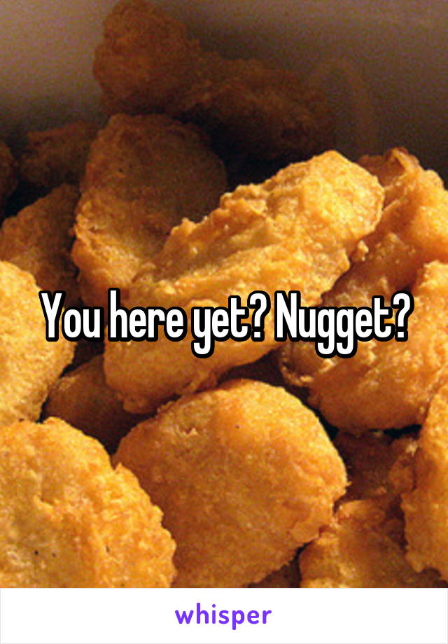 You here yet? Nugget?