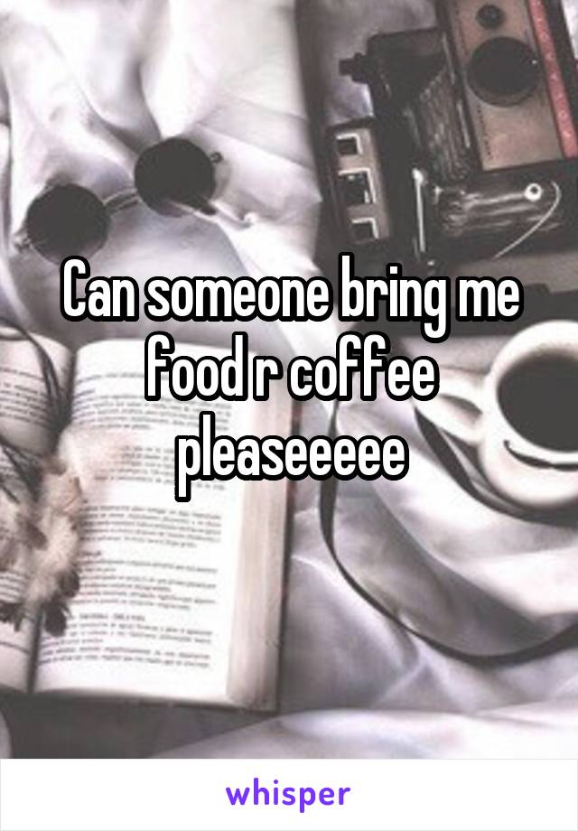 Can someone bring me food r coffee pleaseeeee
