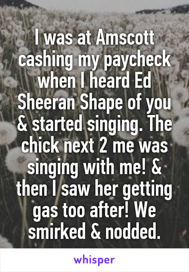 I was at Amscott cashing my paycheck when I heard Ed Sheeran Shape of you & started singing. The chick next 2 me was singing with me! & then I saw her getting gas too after! We smirked & nodded.