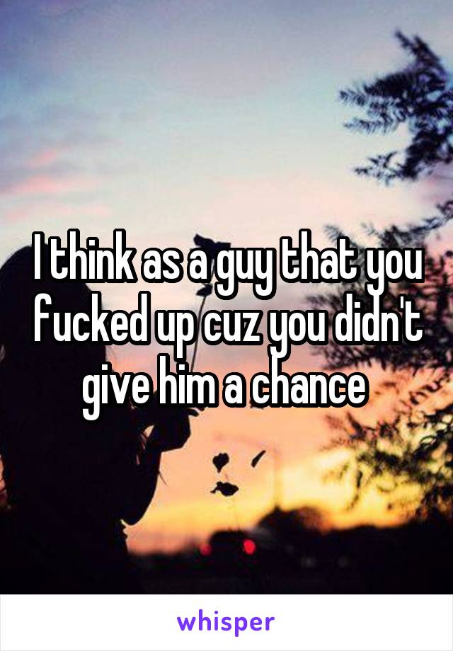I think as a guy that you fucked up cuz you didn't give him a chance 