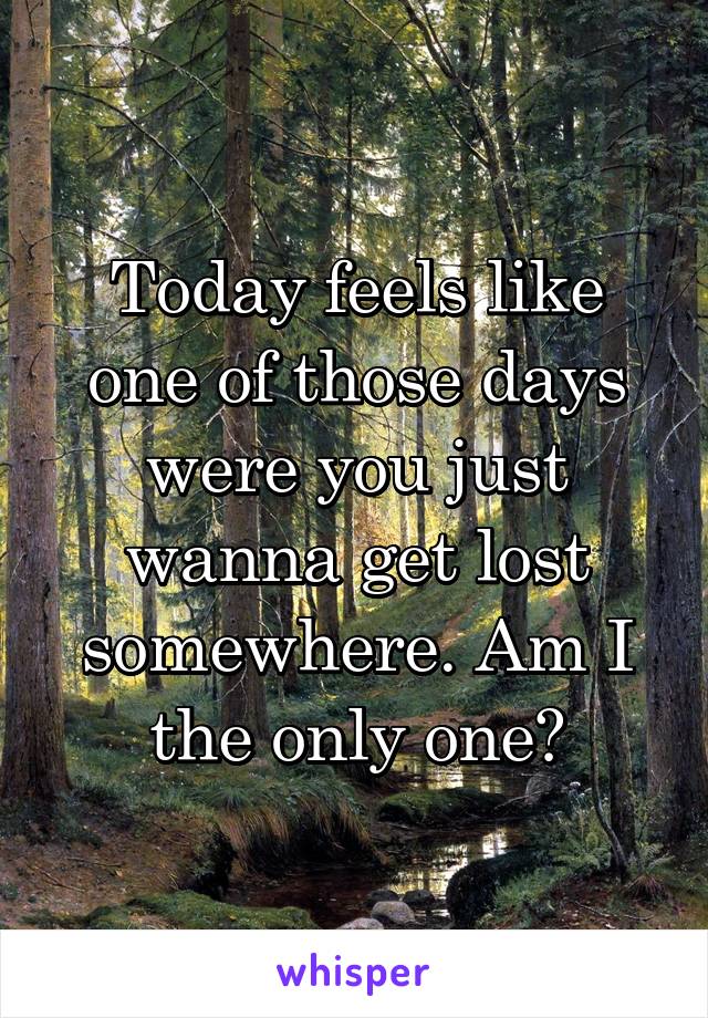 Today feels like one of those days were you just wanna get lost somewhere. Am I the only one?