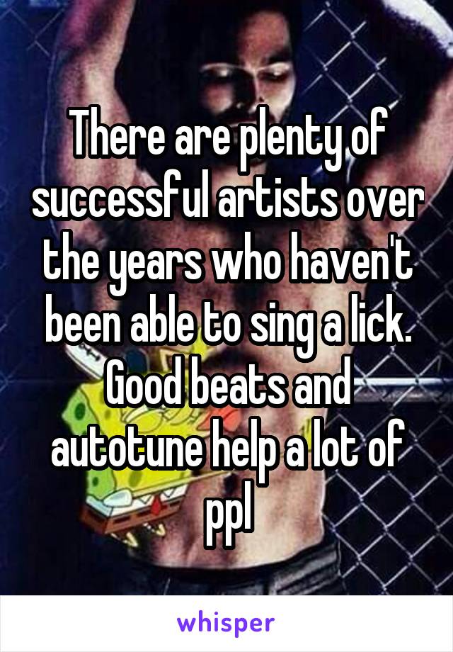 There are plenty of successful artists over the years who haven't been able to sing a lick. Good beats and autotune help a lot of ppl