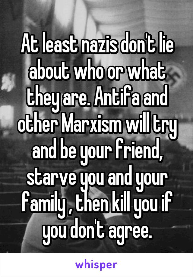 At least nazis don't lie about who or what they are. Antifa and other Marxism will try and be your friend, starve you and your family , then kill you if you don't agree.