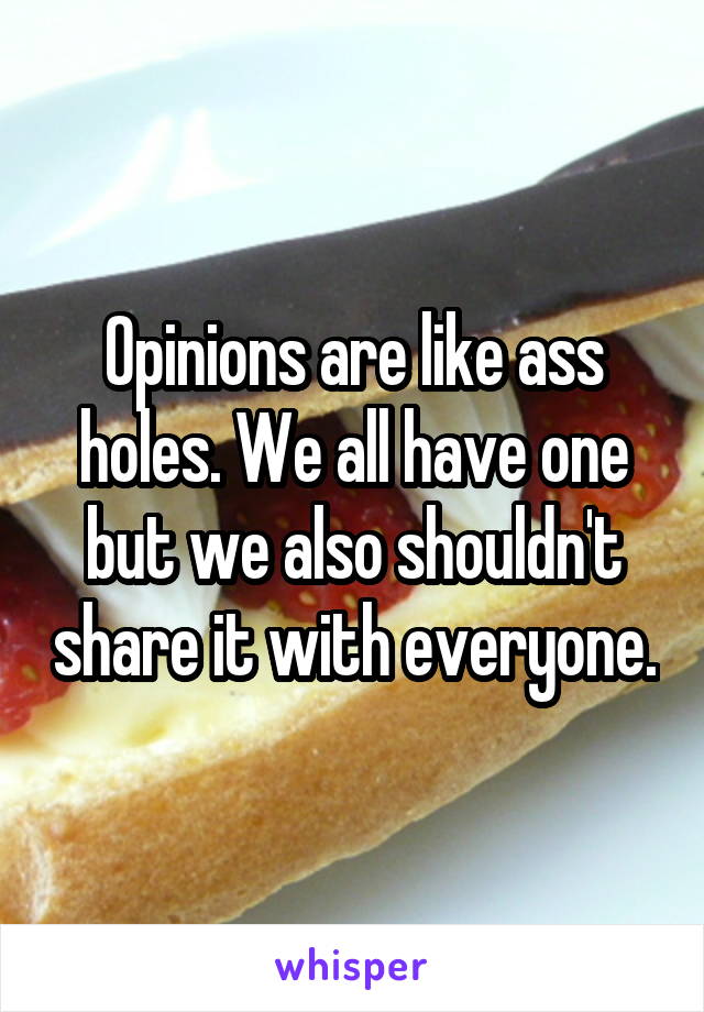 Opinions are like ass holes. We all have one but we also shouldn't share it with everyone.