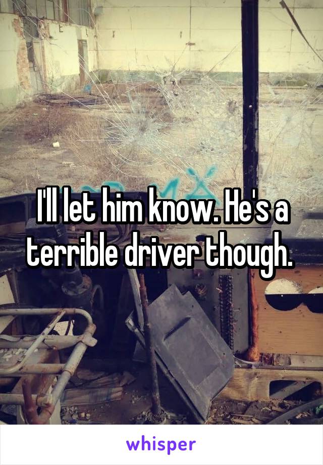 I'll let him know. He's a terrible driver though. 