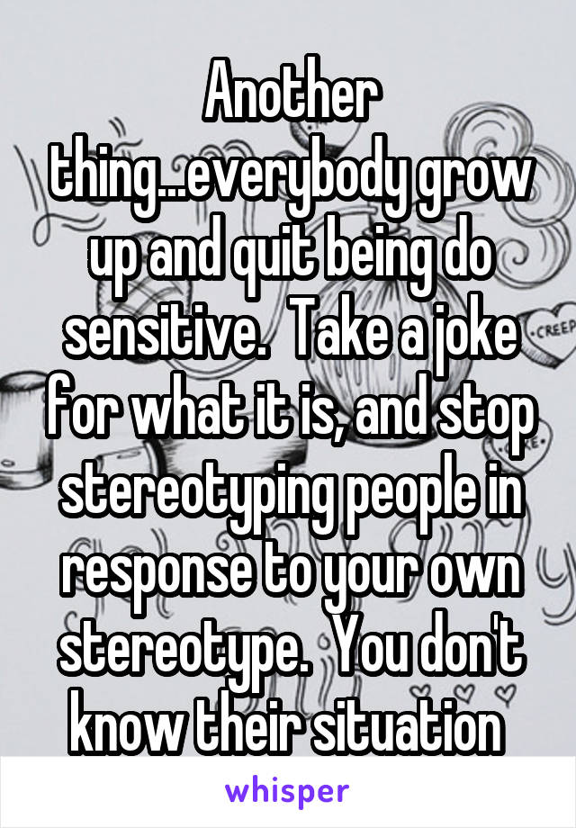 Another thing...everybody grow up and quit being do sensitive.  Take a joke for what it is, and stop stereotyping people in response to your own stereotype.  You don't know their situation 