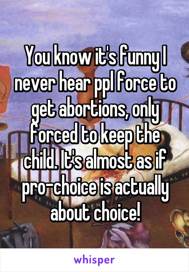 You know it's funny I never hear ppl force to get abortions, only forced to keep the child. It's almost as if pro-choice is actually about choice!