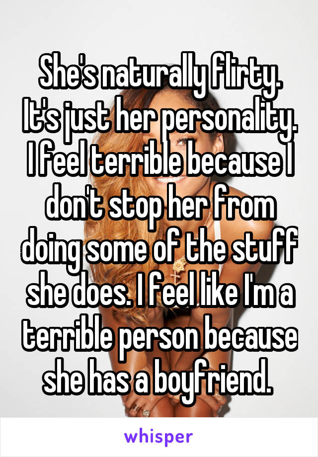 She's naturally flirty. It's just her personality. I feel terrible because I don't stop her from doing some of the stuff she does. I feel like I'm a terrible person because she has a boyfriend. 
