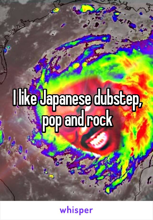 I like Japanese dubstep, pop and rock