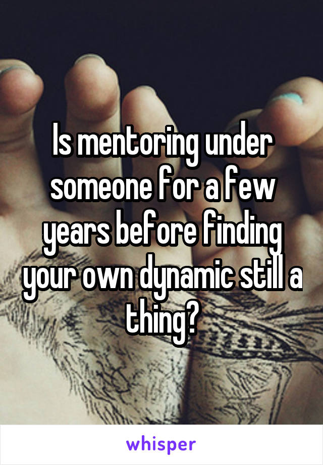 Is mentoring under someone for a few years before finding your own dynamic still a thing?