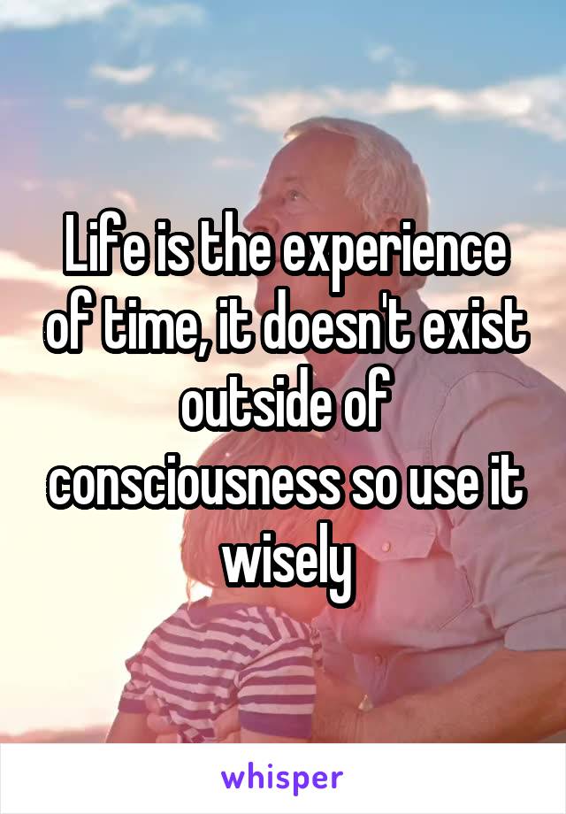Life is the experience of time, it doesn't exist outside of consciousness so use it wisely