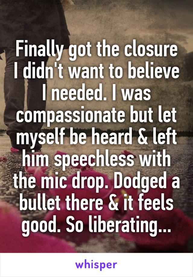 Finally got the closure I didn't want to believe I needed. I was compassionate but let myself be heard & left him speechless with the mic drop. Dodged a bullet there & it feels good. So liberating...
