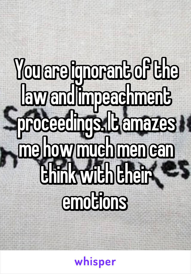 You are ignorant of the law and impeachment proceedings. It amazes me how much men can think with their emotions 