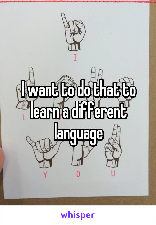 I want to do that to learn a different language