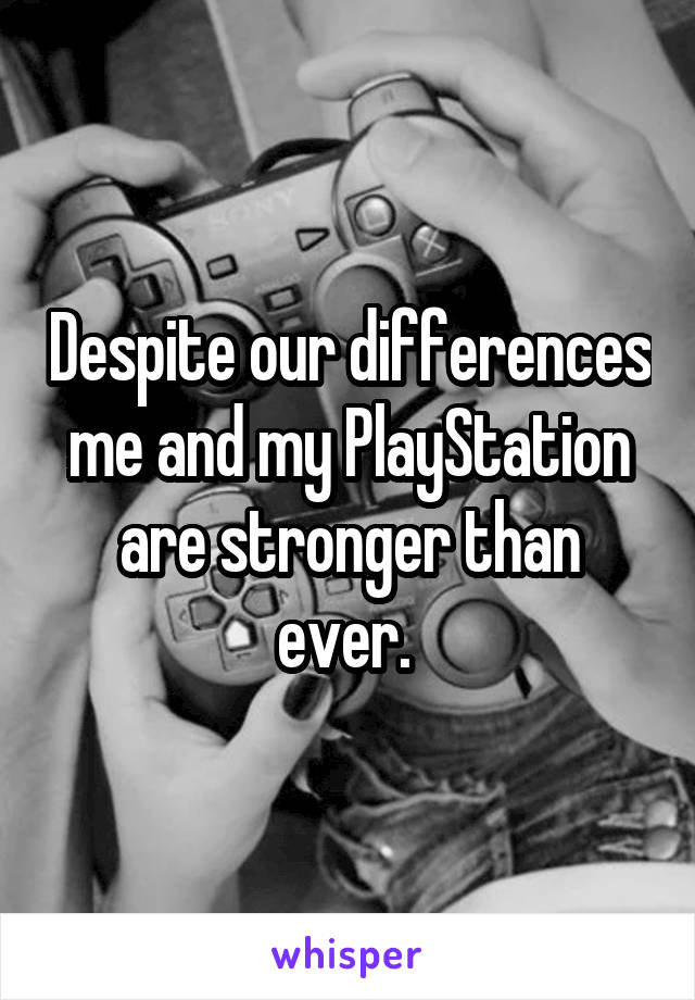 Despite our differences me and my PlayStation are stronger than ever. 